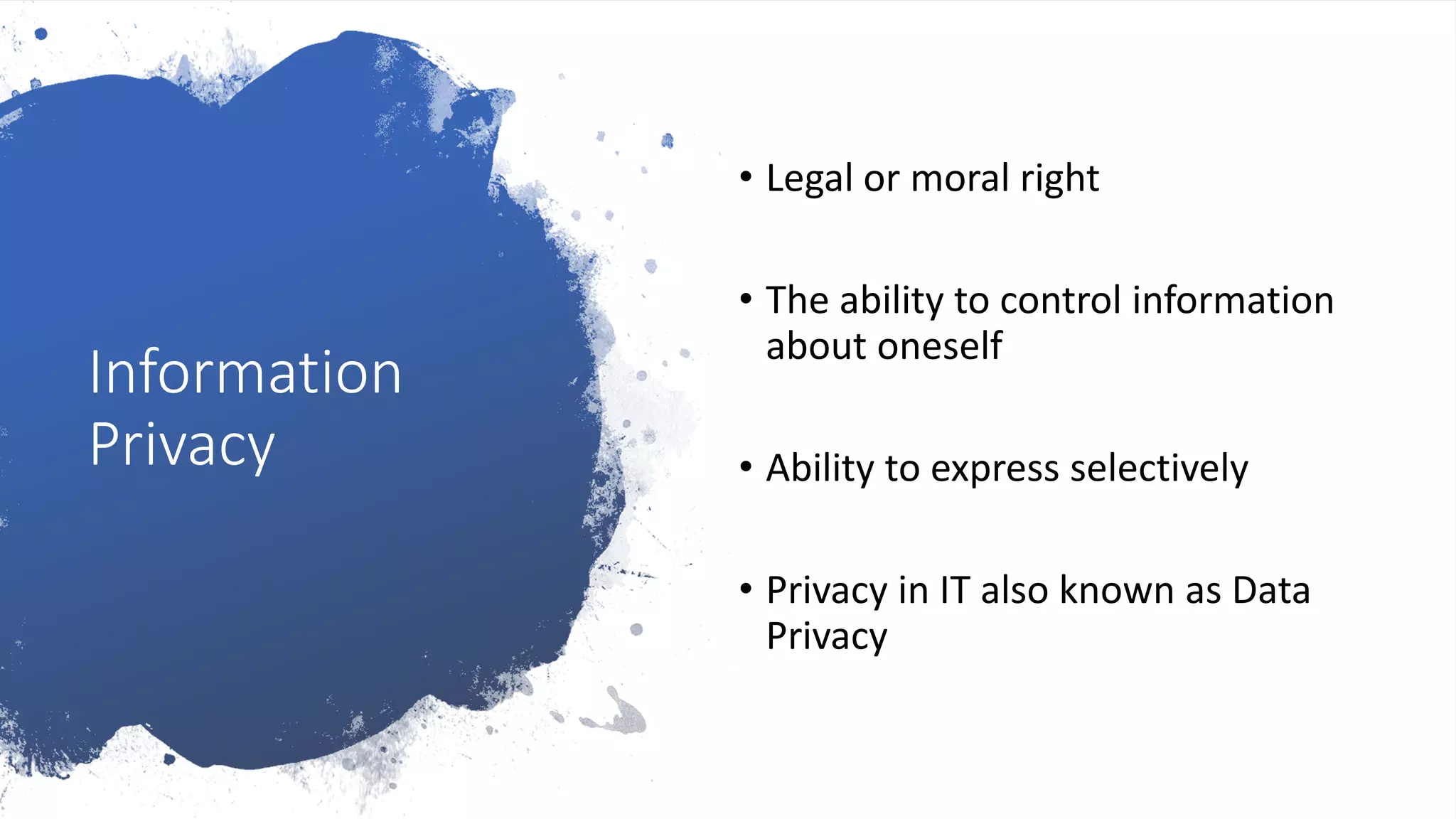 Information
Privacy
• Legal or moral right
• The ability to control information
about oneself
• Ability to express selectively
• Privacy in IT also known as Data
Privacy
 