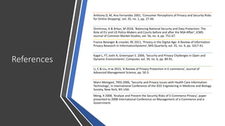 References
Anthony D, M, Ana Fernandez 2001, ‘Consumer Perceptions of Privacy and Security Risks
for Online Shopping’, vol. 35, no. 1, pp. 27-44.
Dimitrova, A & Brkan, M 2018, ‘Balancing National Security and Data Protection: The
Role of EU and US Policy-Makers and Courts before and after the NSA Affair’, JCMS:
Journal of Common Market Studies, vol. 56, no. 4, pp. 751-67.
France Belanger & crossler, RE 2011, ‘Privacy in the Digital Age: A Review of Information
Privacy Research in InformationSystems’, MIS Quarterly, vol. 35, no. 4, pp. 1017-41.
Kagal L, FT, Joshi A, Greenspan S. 2006, ‘Security and Privacy Challenges in Open and
Dynamic Environments’, Computer, vol. 39, no. 6, pp. 89-91.
Li, C & Liu, H-w 2015, ‘A Review of Privacy Protection in E-commerce’, Journal of
Advanced Management Science, pp. 50-3.
Marci Meingast, TRSS 2006, ‘Security and Privacy Issues with Health Care Information
Technology’, in International Conference of the IEEE Engineering in Medicine and Biology
Society, New York, NY, USA.
Meng, X 2008, ‘Analyze and Prevent the Security Risks of E-Commerce Privacy’, paper
presented to 2008 International Conference on Management of e-Commerce and e-
Government.
 