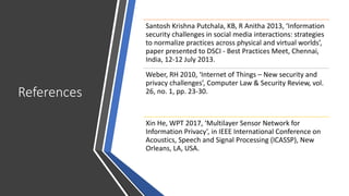 References
Santosh Krishna Putchala, KB, R Anitha 2013, ‘Information
security challenges in social media interactions: strategies
to normalize practices across physical and virtual worlds’,
paper presented to DSCI - Best Practices Meet, Chennai,
India, 12-12 July 2013.
Weber, RH 2010, ‘Internet of Things – New security and
privacy challenges’, Computer Law & Security Review, vol.
26, no. 1, pp. 23-30.
Xin He, WPT 2017, ‘Multilayer Sensor Network for
Information Privacy’, in IEEE International Conference on
Acoustics, Speech and Signal Processing (ICASSP), New
Orleans, LA, USA.
 