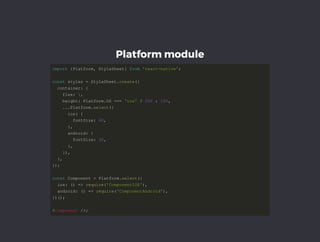 Platform module
importimport  {{PlatformPlatform,, StyleSheet StyleSheet}}  fromfrom  'react­native''react­native';;  
constconst styles  styles == StyleSheet StyleSheet..createcreate(({{  
  container  container::  {{  
    flex    flex::  11,,  
    height    height:: Platform Platform..OS OS ======  'ios''ios'  ??  200200  ::  100100,,  
        ......PlatformPlatform..selectselect(({{  
      ios      ios::  {{  
        fontSize        fontSize::  4040,,  
            }},,  
      android      android::  {{  
        fontSize        fontSize::  3030,,  
            }},,  
        }})),,  
    }},,  
}}));;  
constconst Component  Component == Platform Platform..selectselect(({{  
  ios  ios::  (())  ==>>  requirerequire(('ComponentIOS''ComponentIOS')),,  
  android  android::  (())  ==>>  requirerequire(('ComponentAndroid''ComponentAndroid')),,  
}}))(());;  
<<ComponentComponent  />/>;;  
 