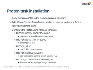Protontaskinstallation
Copythe"proton"filetotheDominoprogramdirectory
Add"Proton"totheServerTasksvariableinnotes.initostarttheProton
taskwhenDominostarts
ConfiguretheProtonusingnotes.inivariables:
PROTON_LISTEN_ADDRESS=0.0.0.0
Listensonallavailablenetworkinterfaces
PROTON_LISTEN_PORT=30000
TCP/IPporttouse
PROTON_SSL=1
UseTLSforcommunication
PROTON_KEYFILE=server.kyr
CanbethesameDominoalreadyusesforTLS
PROTON_AUTHENTICATION=client_cert
AuthenticateNode.jsappsusingacertificate
Engage2019‑TheNERDstuff:openingDominotothemodernwebdeveloper(De07)
 