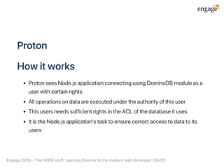 Proton
Howitworks
ProtonseesNode.jsapplicationconnectingusingDominoDBmoduleasa
userwithcertainrights
Alloperationsondataareexecutedundertheauthorityofthisuser
ThisusersneedssufficientrightsintheACLofthedatabaseituses
ItistheNode.jsapplication'stasktoensurecorrectaccesstodatatoits
users
Engage2019‑TheNERDstuff:openingDominotothemodernwebdeveloper(De07)
 