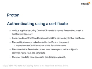 Proton
Authenticatingusingacertificate
Node.jsapplicationusingDominoDBneedstohaveaPersondocumentin
theDominoDirectory
ItalsoneedsanX.509certificateandholdtheprivatekeytothatcertificate
ThecertificateneedstobeloadedtothePersondocument
ImportInternetCertificateactiononthePersondocument
ThenameinthePersondocumentmustcorrespondtothesubject's
commonnamefromthecertificate
TheuserneedstohaveaccesstothedatabaseviaACL
Engage2019‑TheNERDstuff:openingDominotothemodernwebdeveloper(De07)
 