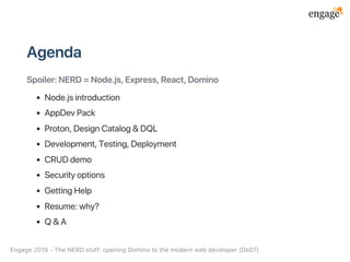 Agenda
Spoiler:NERD=Node.js,Express,React,Domino
Node.jsintroduction
AppDevPack
Proton,DesignCatalog&DQL
Development,Testing,Deployment
CRUDdemo
Securityoptions
GettingHelp
Resume:why?
Q&A
Engage2019‑TheNERDstuff:openingDominotothemodernwebdeveloper(De07)
 