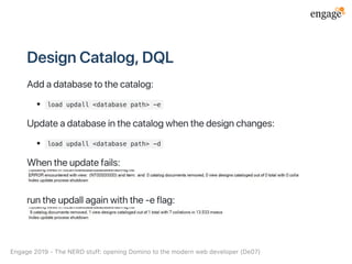DesignCatalog,DQL
Addadatabasetothecatalog:
load updall <database path> -e
Updateadatabaseinthecatalogwhenthedesignchanges:
load updall <database path> -d
Whentheupdatefails:
runtheupdallagainwiththe‑eflag:
Engage2019‑TheNERDstuff:openingDominotothemodernwebdeveloper(De07)
 