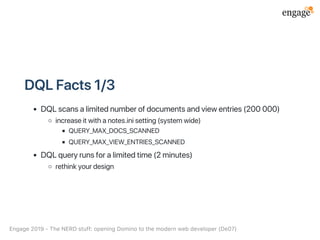 DQLFacts1/3
DQLscansalimitednumberofdocumentsandviewentries(200000)
increaseitwithanotes.inisetting(systemwide)
QUERY_MAX_DOCS_SCANNED
QUERY_MAX_VIEW_ENTRIES_SCANNED
DQLqueryrunsforalimitedtime(2minutes)
rethinkyourdesign
Engage2019‑TheNERDstuff:openingDominotothemodernwebdeveloper(De07)
 