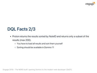 DQLFacts2/3
ProtonreturnstheresultssortedbyNoteIDandreturnsonlyasubsetofthe
results(max200).
Youhavetoloadallresultsandsortthemyourself
SortingshouldbeavailableinDomino11
Engage2019‑TheNERDstuff:openingDominotothemodernwebdeveloper(De07)
 