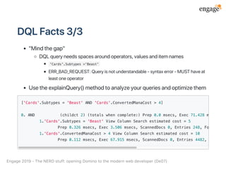 DQLFacts3/3
"Mindthegap"
DQLqueryneedsspacesaroundoperators,valuesanditemnames
'Cards'.Subtypes ='Beast'
ERR_BAD_REQUEST:Queryisnotunderstandable‑syntaxerror‑MUSThaveat
leastoneoperator
UsetheexplainQuery()methodtoanalyzeyourqueriesandoptimizethem
['Cards'.Subtypes = 'Beast' AND 'Cards'.ConvertedManaCost > 4]
0. AND (childct 2) (totals when complete:) Prep 0.0 msecs, Exec 71.428 msecs, Sc
1.'Cards'.Subtypes = 'Beast' View Column Search estimated cost = 5
Prep 0.326 msecs, Exec 3.506 msecs, ScannedDocs 0, Entries 248, FoundDocs
1.'Cards'.ConvertedManaCost > 4 View Column Search estimated cost = 10
Prep 0.112 msecs, Exec 67.915 msecs, ScannedDocs 0, Entries 4482, FoundDoc
Engage2019‑TheNERDstuff:openingDominotothemodernwebdeveloper(De07)
 