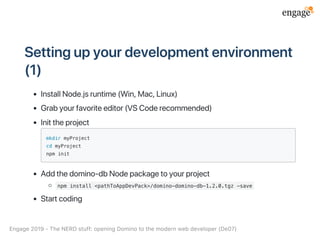 Settingupyourdevelopmentenvironment
(1)
InstallNode.jsruntime(Win,Mac,Linux)
Grabyourfavoriteeditor(VSCoderecommended)
Inittheproject
mkdir myProject
cd myProject
npm init
Addthedomino‑dbNodepackagetoyourproject
npm install <pathToAppDevPack>/domino-domino-db-1.2.0.tgz -save
Startcoding
Engage2019‑TheNERDstuff:openingDominotothemodernwebdeveloper(De07)
 