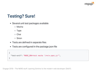Testing?Sure!
Severalunittestpackagesavailable
Mocha
Tape
Chai
Sinon
Testsaredefinedinseparatefiles
Testsareconfiguredinthepackage.jsonfile
{
"test-unit": "NODE_ENV=test mocha '/**/*.spec.js'",
}
Engage2019‑TheNERDstuff:openingDominotothemodernwebdeveloper(De07)
 