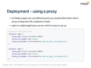 Deployment‑usingaproxy
AsNode.jsappscanusedifferentportsyoushouldutilizethemwitha
proxytokeeptheURLendpointssimple
nginxisalightweightproxyserverwhichiseasytosetup
# excerpt from nginx.conf
location /app1 {
proxy_pass http://localhost:3001/;
proxy_set_header Host $host;
proxy_set_header X-Forwarded-For $proxy_add_x_forwarded_for;
}
location /app2 {
proxy_pass http://localhost:3002/;
proxy_set_header Host $host;
proxy_set_header X-Forwarded-For $proxy_add_x_forwarded_for;
}
Engage2019‑TheNERDstuff:openingDominotothemodernwebdeveloper(De07)
 