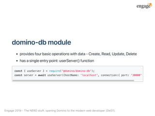 domino‑dbmodule
providesfourbasicoperationswithdata‑Create,Read,Update,Delete
hasasingleentrypoint:userServer()function
const { useServer } = require('@domino/domino-db');
const server = await useServer({hostName: 'localhost', connection:{ port: '30000' }});
Engage2019‑TheNERDstuff:openingDominotothemodernwebdeveloper(De07)
 