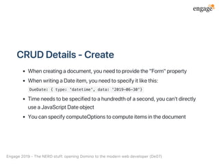 CRUDDetails‑Create
Whencreatingadocument,youneedtoprovidethe"Form"property
WhenwritingaDateitem,youneedtospecifyitlikethis:
DueDate: { type: 'datetime', data: '2019-06-30'}
Timeneedstobespecifiedtoahundredthofasecond,youcan'tdirectly
useaJavaScriptDateobject
YoucanspecifycomputeOptionstocomputeitemsinthedocument
Engage2019‑TheNERDstuff:openingDominotothemodernwebdeveloper(De07)
 