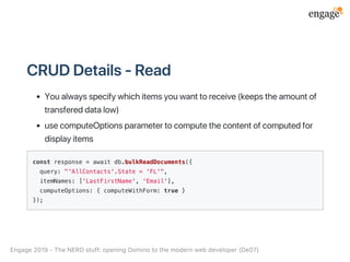 CRUDDetails‑Read
Youalwaysspecifywhichitemsyouwanttoreceive(keepstheamountof
transfereddatalow)
usecomputeOptionsparametertocomputethecontentofcomputedfor
displayitems
const response = await db.bulkReadDocuments({
query: "'AllContacts'.State = 'FL'",
itemNames: ['LastFirstName', 'Email'],
computeOptions: { computeWithForm: true }
});
Engage2019‑TheNERDstuff:openingDominotothemodernwebdeveloper(De07)
 