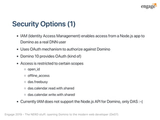 SecurityOptions(1)
IAM(IdentityAccessManagement)enablesaccessfromaNode.jsappto
DominoasarealDNNuser
UsesOAuthmechanismtoauthorizeagainstDomino
Domino10providesOAuth(kindof)
Accessisrestrictedtocertainscopes
open_id
offline_access
das.freebusy
das.calendar.read.with.shared
das.calendar.write.with.shared
CurrentlyIAMdoesnotsupporttheNode.jsAPIforDomino,onlyDAS:‑(
Engage2019‑TheNERDstuff:openingDominotothemodernwebdeveloper(De07)
 