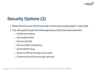 SecurityOptions(2)
SetupDominoasanOAuthprovideristimeconsuming(expect1workday)
Youwillneedtotouchthefollowingareasof(Domino)administration
Certificatehandling
Keyringgeneration
DominowithSSL
DominoLDAPconfiguration
OAuthDSAPIsetup
SetuptheIAMserviceapp(serverpart)
CustomizetheIAMserviceapp(optional)
Engage2019‑TheNERDstuff:openingDominotothemodernwebdeveloper(De07)
 