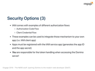 SecurityOptions(3)
IAMcomeswithexamplesofdifferentauthorizationflows
AuthorizationCodeFlow
ClientCredentialFlow
Theseexamplescanbeusedtointegratethosemechanismtoyourown
app(i.e.IAMclientapp)
AppsmustberegisteredwiththeIAMserviceapp(generatestheappID
andtheappsecret)
YouareresponsibleforthetokenhandlingwhenaccessingtheDomino
server!
Engage2019‑TheNERDstuff:openingDominotothemodernwebdeveloper(De07)
 