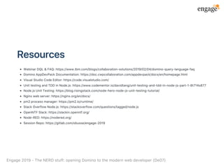 Resources
WebinarDQL&FAQ:https://www.ibm.com/blogs/collaboration‑solutions/2019/02/04/domino‑query‑language‑faq
DominoAppDevPackDocumentation:https://doc.cwpcollaboration.com/appdevpack/docs/en/homepage.html
VisualStudioCodeEditor:https://code.visualstudio.com/
UnittestingandTDDinNode.js:https://www.codementor.io/davidtang/unit‑testing‑and‑tdd‑in‑node‑js‑part‑1‑8t714s877
Node.jsUnitTesting:https://blog.risingstack.com/node‑hero‑node‑js‑unit‑testing‑tutorial/
Nginxwebserver:https://nginx.org/en/docs/
pm2processmanager:https://pm2.io/runtime/
StackOverflowNode.js:https://stackoverflow.com/questions/tagged/node.js
OpenNTFSlack:https://slackin.openntf.org/
Node‑RED:https://nodered.org/
SessionRepo:https://gitlab.com/obusse/engage‑2019
Engage2019‑TheNERDstuff:openingDominotothemodernwebdeveloper(De07)
 