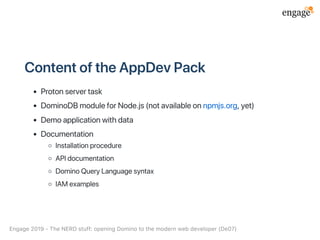ContentoftheAppDevPack
Protonservertask
DominoDBmoduleforNode.js(notavailableonnpmjs.org,yet)
Demoapplicationwithdata
Documentation
Installationprocedure
APIdocumentation
DominoQueryLanguagesyntax
IAMexamples
Engage2019‑TheNERDstuff:openingDominotothemodernwebdeveloper(De07)
 