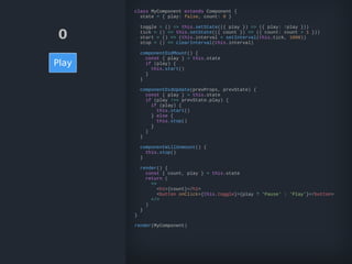 0
Play
class MyComponent extends Component {
state = { play: false, count: 0 }
toggle = () => this.setState(({ play }) => ({ play: !play }))
tick = () => this.setState(({ count }) => ({ count: count + 1 }))
start = () => (this.interval = setInterval(this.tick, 1000))
stop = () => clearInterval(this.interval)
componentDidMount() {
const { play } = this.state
if (play) {
this.start()
}
}
componentDidUpdate(prevProps, prevState) {
const { play } = this.state
if (play !== prevState.play) {
if (play) {
this.start()
} else {
this.stop()
}
}
}
componentWillUnmount() {
this.stop()
}
render() {
const { count, play } = this.state
return (
<>
<h1>{count}</h1>
<button onClick={this.toggle}>{play ? 'Pause' : 'Play'}</button>
</>
)
}
}
render(MyComponent)
 