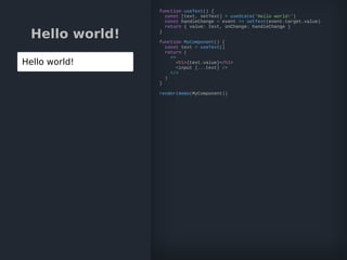 Hello world!
Hello world!
function useText() {
const [text, setText] = useState('Hello world!')
const handleChange = event => setText(event.target.value)
return { value: text, onChange: handleChange }
}
function MyComponent() {
const text = useText()
return (
<>
<h1>{text.value}</h1>
<input {...text} />
</>
)
}
render(memo(MyComponent))
 