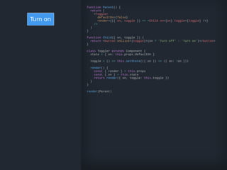Turn on
function Parent() {
return (
<Toggler
defaultOn={false}
render={({ on, toggle }) => <Child on={on} toggle={toggle} />}
/>
)
}
function Child({ on, toggle }) {
return <button onClick={toggle}>{on ? 'Turn off' : 'Turn on'}</button>
}
class Toggler extends Component {
state = { on: this.props.defaultOn }
toggle = () => this.setState(({ on }) => ({ on: !on }))
render() {
const { render } = this.props
const { on } = this.state
return render({ on, toggle: this.toggle })
}
}
render(Parent)
 