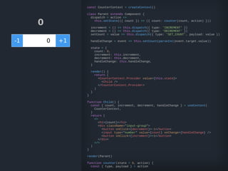 0
-1 +10
const CounterContext = createContext()
class Parent extends Component {
dispatch = action =>
this.setState(({ count }) => ({ count: counter(count, action) }))
increment = () => this.dispatch({ type: 'INCREMENT' })
decrement = () => this.dispatch({ type: 'DECREMENT' })
setCount = value => this.dispatch({ type: 'SET_COUNT', payload: value })
handleChange = event => this.setCount(parseInt(event.target.value))
state = {
count: 0,
increment: this.increment,
decrement: this.decrement,
handleChange: this.handleChange,
}
render() {
return (
<CounterContext.Provider value={this.state}>
<Child />
</CounterContext.Provider>
)
}
}
function Child() {
const { count, increment, decrement, handleChange } = useContext(
CounterContext,
)
return (
<>
<h1>{count}</h1>
<div className="input-group">
<button onClick={decrement}>-1</button>
<input type="number" value={count} onChange={handleChange} />
<button onClick={increment}>+1</button>
</div>
</>
)
}
render(Parent)
function counter(state = 0, action) {
const { type, payload } = action
 
