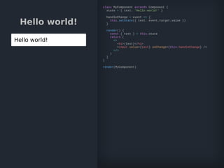 Hello world!
Hello world!
class MyComponent extends Component {
state = { text: 'Hello world!' }
handleChange = event => {
this.setState({ text: event.target.value })
}
render() {
const { text } = this.state
return (
<>
<h1>{text}</h1>
<input value={text} onChange={this.handleChange} />
</>
)
}
}
render(MyComponent)
 
