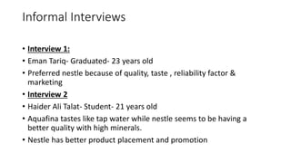 Informal Interviews
• Interview 1:
• Eman Tariq- Graduated- 23 years old
• Preferred nestle because of quality, taste , reliability factor &
marketing
• Interview 2
• Haider Ali Talat- Student- 21 years old
• Aquafina tastes like tap water while nestle seems to be having a
better quality with high minerals.
• Nestle has better product placement and promotion
 