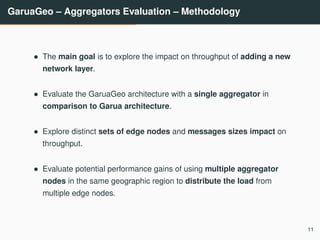 GaruaGeo – Aggregators Evaluation – Methodology
• The main goal is to explore the impact on throughput of adding a new
network layer.
• Evaluate the GaruaGeo architecture with a single aggregator in
comparison to Garua architecture.
• Explore distinct sets of edge nodes and messages sizes impact on
throughput.
• Evaluate potential performance gains of using multiple aggregator
nodes in the same geographic region to distribute the load from
multiple edge nodes.
11
 