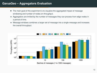 GaruaGeo – Aggregators Evaluation
• The main goal of this experiment is to visualize the aggregated impact of message
windowing and number of nodes on throughput.
• Aggregators are limited by the number of messages they can process from edge nodes in
a period of time.
• Message windows combines a larger set of message into a single message and increases
the overall throughput.
13
 