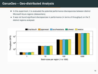 GaruaGeo – Geo-distributed Analysis
• In this experiment, it is evaluated the potential performance discrepancies between distinct
Microsoft Azure regions (datacenters).
• It was not found signiﬁcant discrepancies in performance (in terms of throughput) on the 5
distinct regions analysed.
16
 