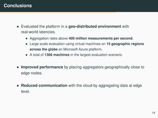 Conclusions
• Evaluated the platform in a geo-distributed environment with
real-world latencies.
• Aggregation rates above 400 million measurements per second.
• Large scale evaluation using virtual machines on 15 geographic regions
across the globe on Microsoft Azure platform.
• A total of 1366 machines in the largest evaluation scenario.
• Improved performance by placing aggregators geographically close to
edge nodes.
• Reduced communication with the cloud by aggregating data at edge
level.
19
 