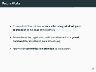 Future Works
• Explore distinct techniques for data scheduling, windowing and
aggregation at the edge of the network.
• Evolve the testbed application and its middleware into a generic
framework for distributed data processing.
• Apply other communication protocols to the platform.
20
 
