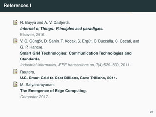 References I
R. Buyya and A. V. Dastjerdi.
Internet of Things: Principles and paradigms.
Elsevier, 2016.
V. C. G¨ung¨or, D. Sahin, T. Kocak, S. Erg¨ut, C. Buccella, C. Cecati, and
G. P. Hancke.
Smart Grid Technologies: Communication Technologies and
Standards.
Industrial informatics, IEEE transactions on, 7(4):529–539, 2011.
Reuters.
U.S. Smart Grid to Cost Billions, Save Trillions, 2011.
M. Satyanarayanan.
The Emergence of Edge Computing.
Computer, 2017.
22
 