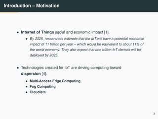 Introduction – Motivation
• Internet of Things social and economic impact [1].
• By 2025, researchers estimate that the IoT will have a potential economic
impact of 11 trillion per year – which would be equivalent to about 11% of
the world economy. They also expect that one trillion IoT devices will be
deployed by 2025.
• Technologies created for IoT are driving computing toward
dispersion [4].
• Multi-Access Edge Computing
• Fog Computing
• Cloudlets
3
 