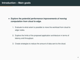 Introduction – Main goals
• Explore the potential performance improvements of moving
computation from cloud to edge.
1. Evaluate to what extent is possible to move the workload from cloud to
edge nodes.
2. Explore the limits of the proposed application architecture in terms of
latency and throughput.
3. Create strategies to reduce the amount of data sent to the cloud.
4
 
