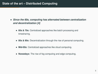 State of the art – Distributed Computing
• Since the 60s, computing has alternated between centralization
and decentralization [4]
• 60s & 70s: Centralized approaches like batch processing and
timesharing.
• 80s & 90s: Decentralization through the rise of personal computing.
• Mid-00s: Centralized approaches like cloud computing.
• Nowadays: The rise of fog computing and edge computing.
5
 