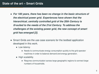 State of the art – Smart Grids
• For 100 years, there has been no change in the basic structure of
the electrical power grid. Experiences have shown that the
hierarchical, centrally controlled grid of the 20th Century is
ill-suited to the needs of the 21st Century. To address the
challenges of the existing power grid, the new concept of smart
grid has emerged [2].
• Smart Grids are the use case scenario for the testbed application
developed in this work.
• Low latency
• Needs to communicate energy consumption quickly to the grid operator
machines in order to balance demand and energy generation.
• High scalability
• Requires communication across large geographic regions to connect large
numbers of households.
6
 