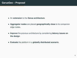 GaruaGeo – Proposal
• An extension to the Garua architecture.
• Aggregator nodes are placed geographically close to its companion
edge nodes.
• Improve the previous architecture by considering latency issues on
the design.
• Evaluate the platform in a globally distributed scenario.
8
 
