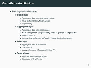 GaruaGeo – Architecture
• Four-layered architecture
• Cloud layer
• Aggregates data from aggregator nodes.
• More performance (VMs on Azure).
• High latency.
• Aggregator layer
• Aggregates data from edge nodes.
• Nodes are placed geographically close to groups of edge nodes.
• Medium latency.
• Intermediate performance (Cloud nodes or physical hardware).
• Edge layer
• Aggregates data from sensors.
• Low latency.
• Less performance (Raspberry Pi Zero W).
• Sensor layer
• Provides events to edge nodes.
• Bluetooth, LTE, WiFi, etc.
9
 