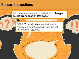 Research questions
RQ1: Are test smells associated with change/
defect proneness of test code?
RQ1.1: To what extent are test smells
associated with the change- and defect-
proneness of test code?
 