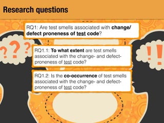 Research questions
RQ1: Are test smells associated with change/
defect proneness of test code?
RQ1.1: To what extent are test smells
associated with the change- and defect-
proneness of test code?
RQ1.2: Is the co-occurrence of test smells
associated with the change- and defect-
proneness of test code?
 