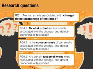 Research questions
RQ1: Are test smells associated with change/
defect proneness of test code?
RQ1.1: To what extent are test smells
associated with the change- and defect-
proneness of test code?
RQ1.2: Is the co-occurrence of test smells
associated with the change- and defect-
proneness of test code?
RQ1.3: Are certain test smell types more
associated with the change- and defect-
proneness of test code?
 