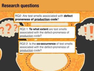 Research questions
RQ2: Are test smells associated with defect
proneness of production code?
RQ2.1: To what extent are test smells
associated with the defect-proneness of
production code?
RQ2.2: Is the co-occurrence of test smells
associated with the defect-proneness of
production code?
 