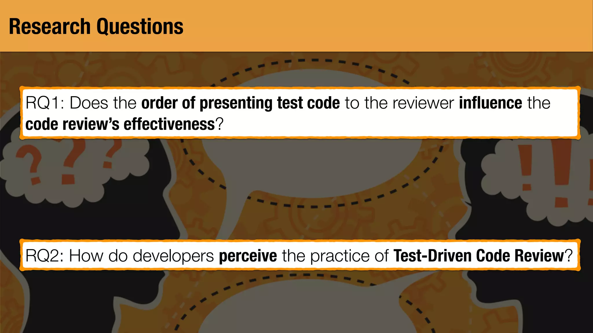 Research Questions
RQ1: Does the order of presenting test code to the reviewer inﬂuence the
code review’s effectiveness?
RQ2: How do developers perceive the practice of Test-Driven Code Review?
 