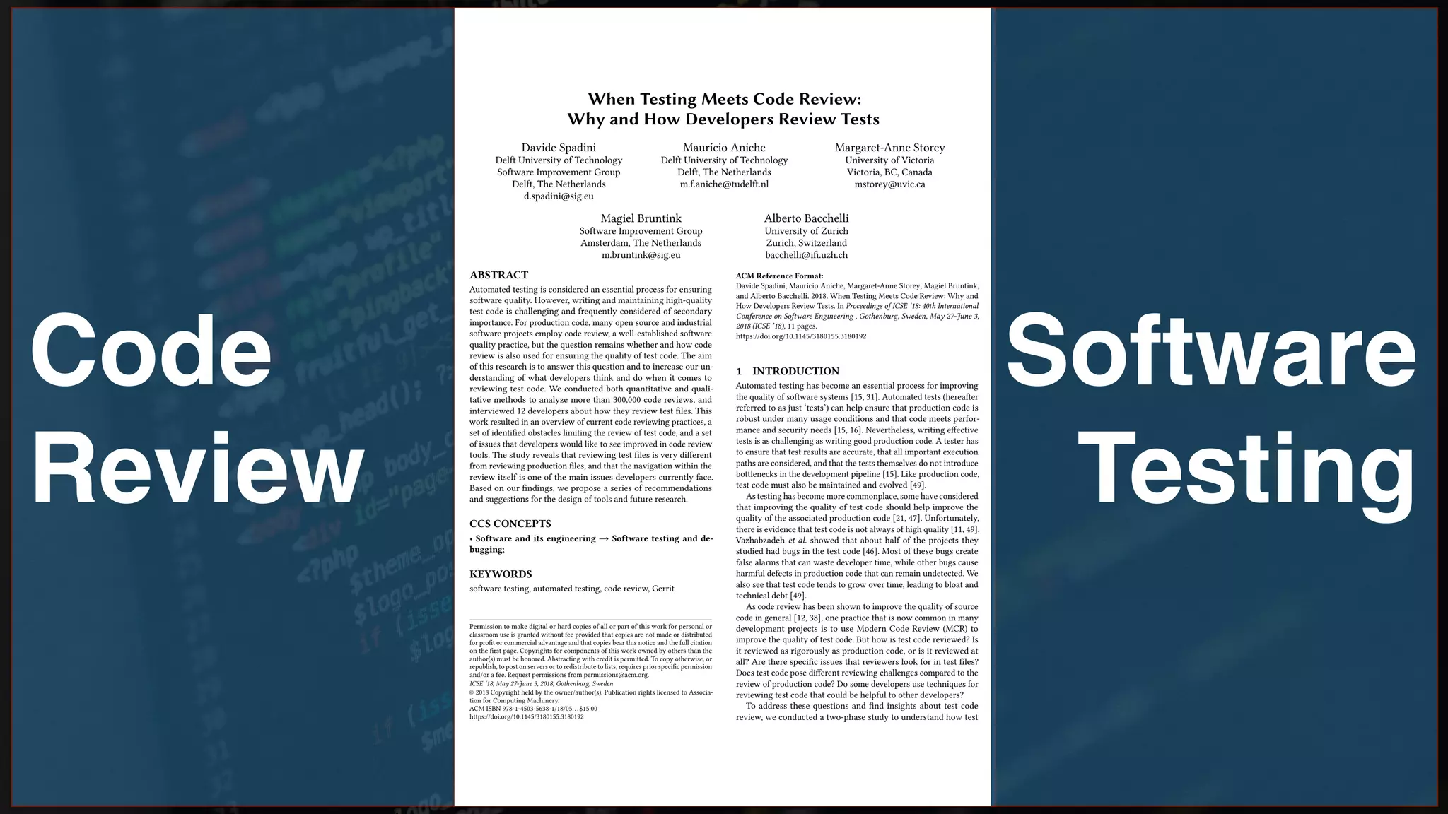 Code
Review
Software
Testing
When Testing Meets Code Review:
Why and How Developers Review Tests
Davide Spadini
Delft University of Technology
Software Improvement Group
Delft, The Netherlands
d.spadini@sig.eu
Maurício Aniche
Delft University of Technology
Delft, The Netherlands
m.f.aniche@tudelft.nl
Margaret-Anne Storey
University of Victoria
Victoria, BC, Canada
mstorey@uvic.ca
Magiel Bruntink
Software Improvement Group
Amsterdam, The Netherlands
m.bruntink@sig.eu
Alberto Bacchelli
University of Zurich
Zurich, Switzerland
bacchelli@i.uzh.ch
ABSTRACT
Automated testing is considered an essential process for ensuring
software quality. However, writing and maintaining high-quality
test code is challenging and frequently considered of secondary
importance. For production code, many open source and industrial
software projects employ code review, a well-established software
quality practice, but the question remains whether and how code
review is also used for ensuring the quality of test code. The aim
of this research is to answer this question and to increase our un-
derstanding of what developers think and do when it comes to
reviewing test code. We conducted both quantitative and quali-
tative methods to analyze more than 300,000 code reviews, and
interviewed 12 developers about how they review test les. This
work resulted in an overview of current code reviewing practices, a
set of identied obstacles limiting the review of test code, and a set
of issues that developers would like to see improved in code review
tools. The study reveals that reviewing test les is very dierent
from reviewing production les, and that the navigation within the
review itself is one of the main issues developers currently face.
Based on our ndings, we propose a series of recommendations
and suggestions for the design of tools and future research.
CCS CONCEPTS
• Software and its engineering → Software testing and de-
bugging;
KEYWORDS
software testing, automated testing, code review, Gerrit
Permission to make digital or hard copies of all or part of this work for personal or
classroom use is granted without fee provided that copies are not made or distributed
for prot or commercial advantage and that copies bear this notice and the full citation
on the rst page. Copyrights for components of this work owned by others than the
author(s) must be honored. Abstracting with credit is permitted. To copy otherwise, or
republish, to post on servers or to redistribute to lists, requires prior specic permission
and/or a fee. Request permissions from permissions@acm.org.
ICSE ’18, May 27-June 3, 2018, Gothenburg, Sweden
© 2018 Copyright held by the owner/author(s). Publication rights licensed to Associa-
tion for Computing Machinery.
ACM ISBN 978-1-4503-5638-1/18/05...$15.00
https://doi.org/10.1145/3180155.3180192
ACM Reference Format:
Davide Spadini, Maurício Aniche, Margaret-Anne Storey, Magiel Bruntink,
and Alberto Bacchelli. 2018. When Testing Meets Code Review: Why and
How Developers Review Tests. In Proceedings of ICSE ’18: 40th International
Conference on Software Engineering , Gothenburg, Sweden, May 27-June 3,
2018 (ICSE ’18), 11 pages.
https://doi.org/10.1145/3180155.3180192
1 INTRODUCTION
Automated testing has become an essential process for improving
the quality of software systems [15, 31]. Automated tests (hereafter
referred to as just ‘tests’) can help ensure that production code is
robust under many usage conditions and that code meets perfor-
mance and security needs [15, 16]. Nevertheless, writing eective
tests is as challenging as writing good production code. A tester has
to ensure that test results are accurate, that all important execution
paths are considered, and that the tests themselves do not introduce
bottlenecks in the development pipeline [15]. Like production code,
test code must also be maintained and evolved [49].
As testing has become more commonplace, some have considered
that improving the quality of test code should help improve the
quality of the associated production code [21, 47]. Unfortunately,
there is evidence that test code is not always of high quality [11, 49].
Vazhabzadeh et al. showed that about half of the projects they
studied had bugs in the test code [46]. Most of these bugs create
false alarms that can waste developer time, while other bugs cause
harmful defects in production code that can remain undetected. We
also see that test code tends to grow over time, leading to bloat and
technical debt [49].
As code review has been shown to improve the quality of source
code in general [12, 38], one practice that is now common in many
development projects is to use Modern Code Review (MCR) to
improve the quality of test code. But how is test code reviewed? Is
it reviewed as rigorously as production code, or is it reviewed at
all? Are there specic issues that reviewers look for in test les?
Does test code pose dierent reviewing challenges compared to the
review of production code? Do some developers use techniques for
reviewing test code that could be helpful to other developers?
To address these questions and nd insights about test code
review, we conducted a two-phase study to understand how test
 