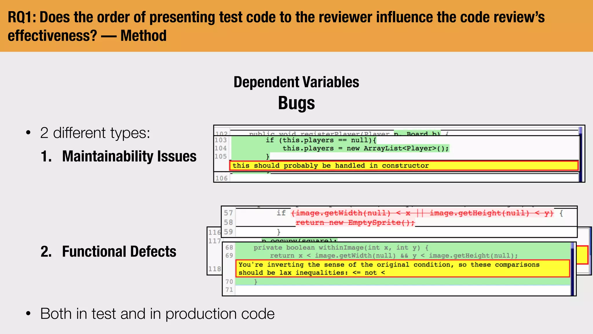 RQ1: Does the order of presenting test code to the reviewer inﬂuence the code review’s
effectiveness? — Method
Dependent Variables
Bugs
• 2 different types:
1. Maintainability Issues
2. Functional Defects
• Both in test and in production code
 