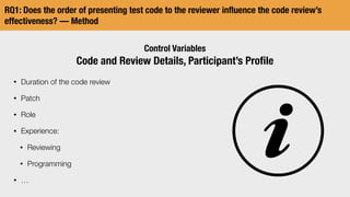 RQ1: Does the order of presenting test code to the reviewer inﬂuence the code review’s
effectiveness? — Method
Control Variables
Code and Review Details, Participant’s Proﬁle
• Duration of the code review
• Patch
• Role
• Experience:
• Reviewing
• Programming
• …
 