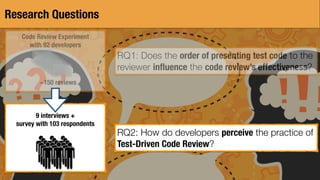 Research Questions
Code Review Experiment
with 92 developers
~150 reviews
9 interviews +
survey with 103 respondents
RQ1: Does the order of presenting test code to the
reviewer inﬂuence the code review’s effectiveness?
RQ2: How do developers perceive the practice of
Test-Driven Code Review?
 